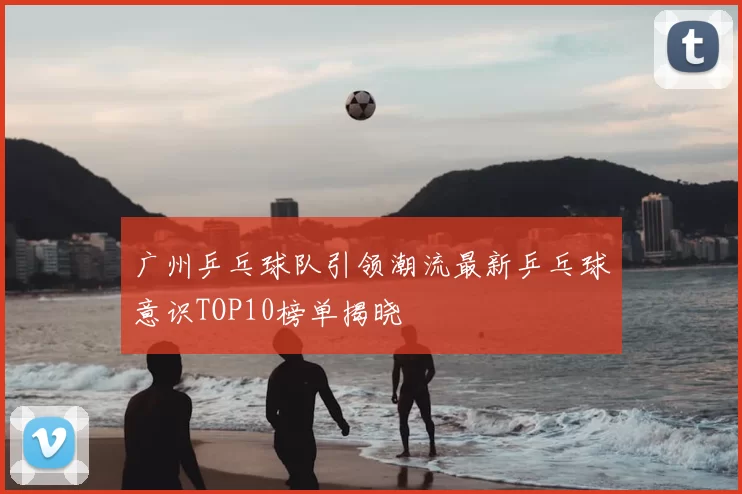 广州乒乓球队引领潮流最新乒乓球意识TOP10榜单揭晓