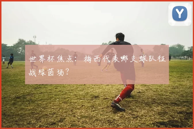 世界杯焦点：梅西代表哪支球队征战绿茵场？