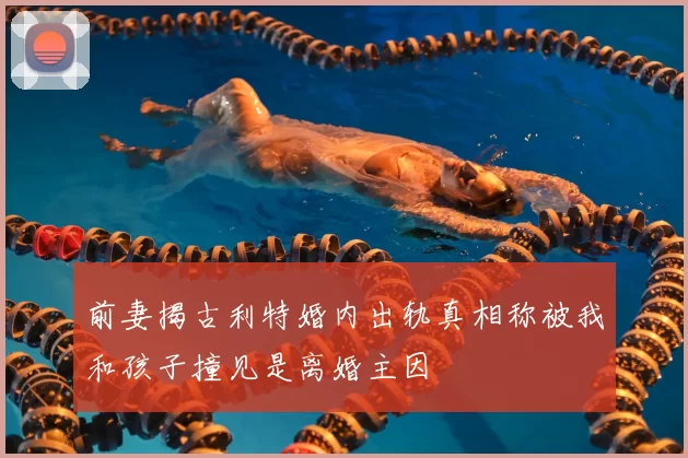 前妻揭古利特婚内出轨真相称被我和孩子撞见是离婚主因