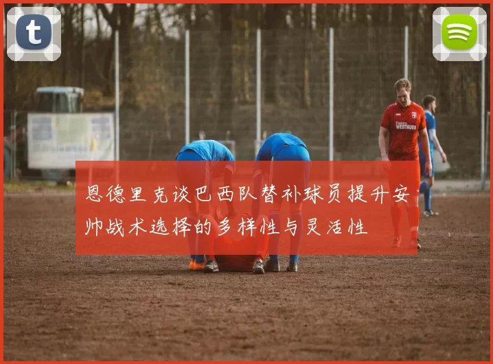 恩德里克谈巴西队替补球员提升安帅战术选择的多样性与灵活性