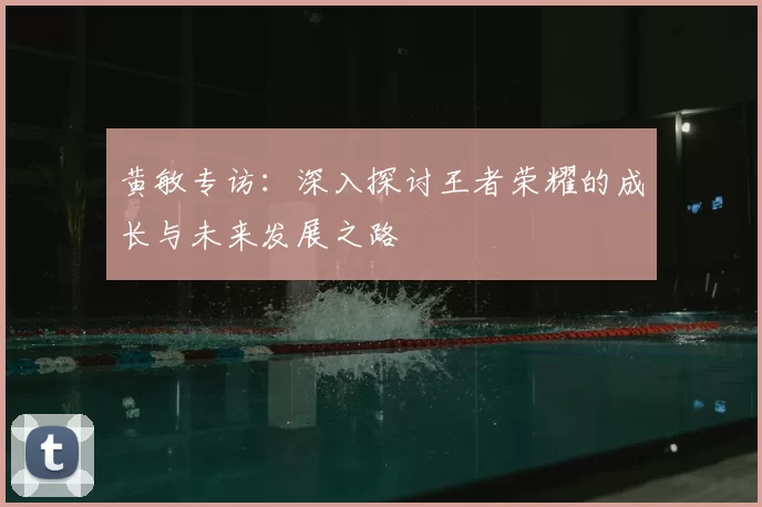 黄敏专访:深入探讨王者荣耀的成长与未来发展之路