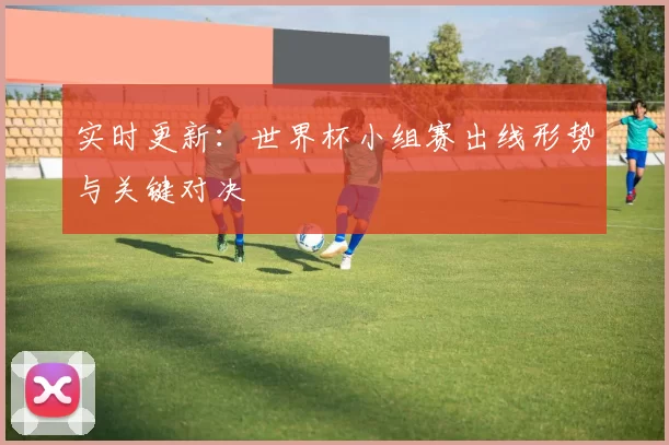 实时更新:世界杯小组赛出线形势与关键对决