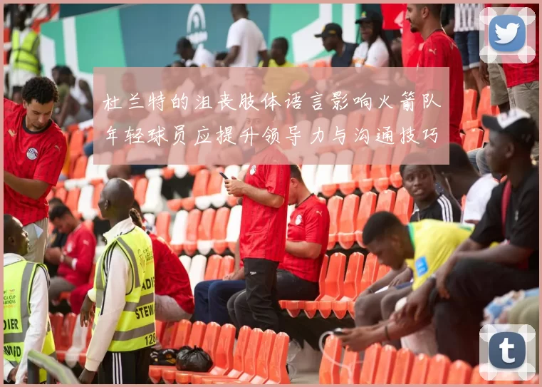 杜兰特的沮丧肢体语言影响火箭队年轻球员应提升领导力与沟通技巧