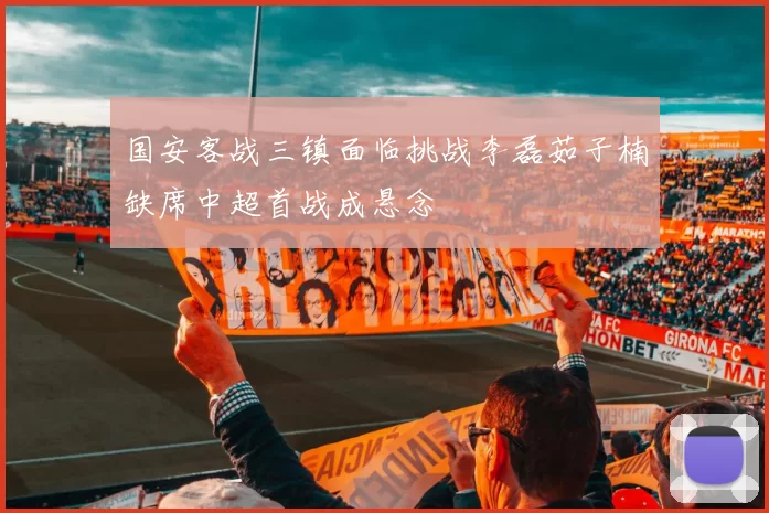 国安客战三镇面临挑战李磊茹子楠缺席中超首战成悬念