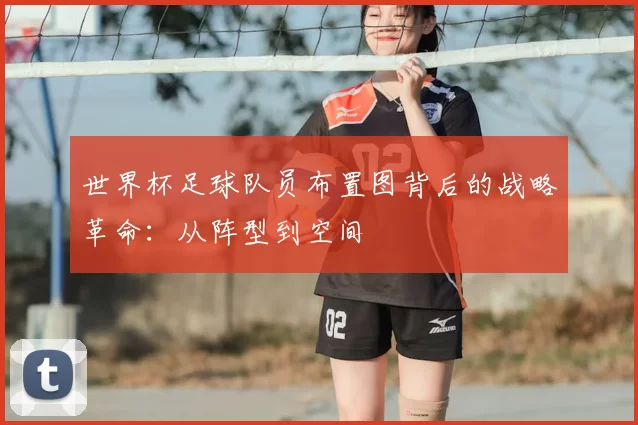世界杯足球队员布置图背后的战略革命:从阵型到空间
