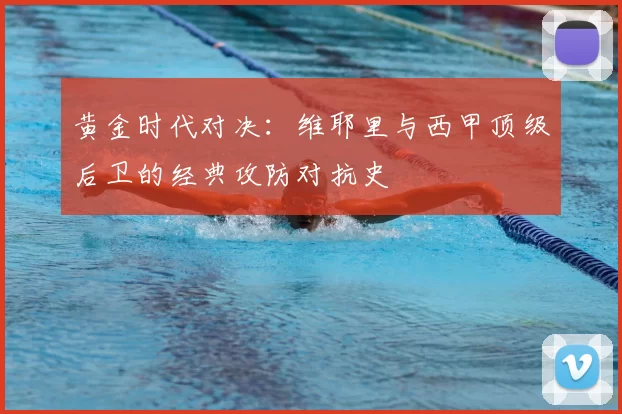 黄金时代对决:维耶里与西甲顶级后卫的经典攻防对抗史