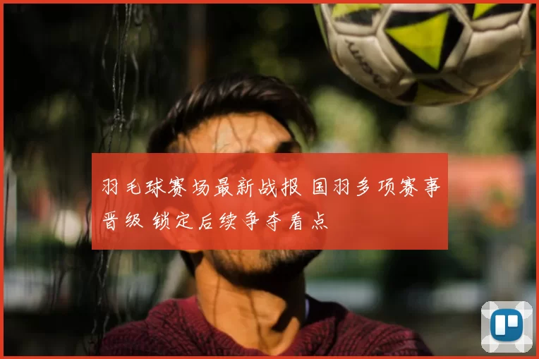 羽毛球赛场最新战报 国羽多项赛事晋级 锁定后续争夺看点