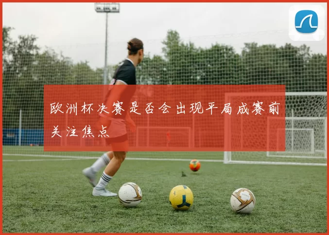 欧洲杯决赛是否会出现平局成赛前关注焦点