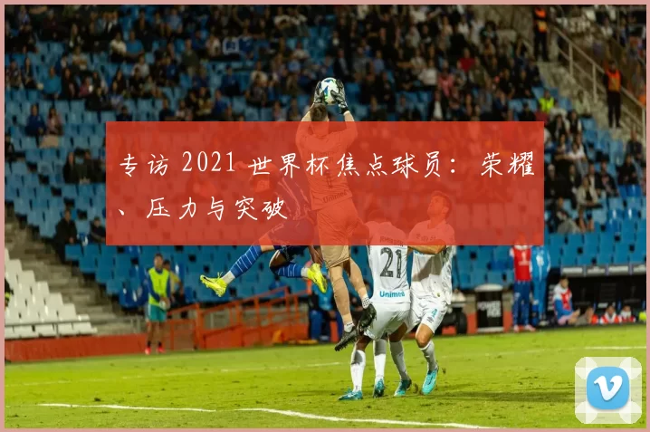 专访 2021 世界杯焦点球员:荣耀、压力与突破
