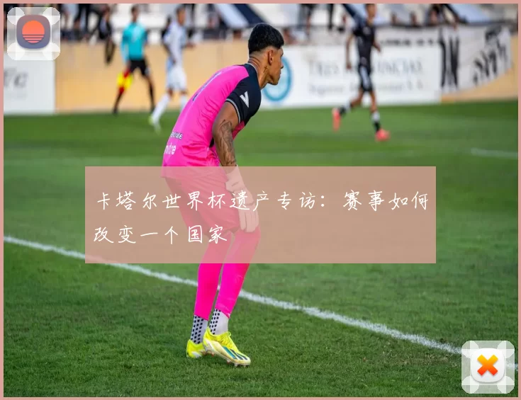 卡塔尔世界杯遗产专访：赛事如何改变一个国家