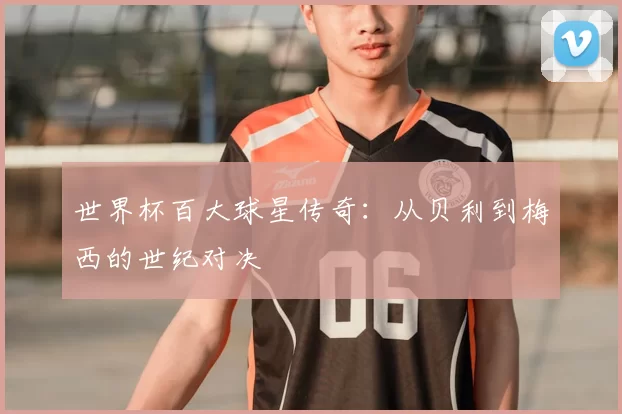 世界杯百大球星传奇:从贝利到梅西的世纪对决