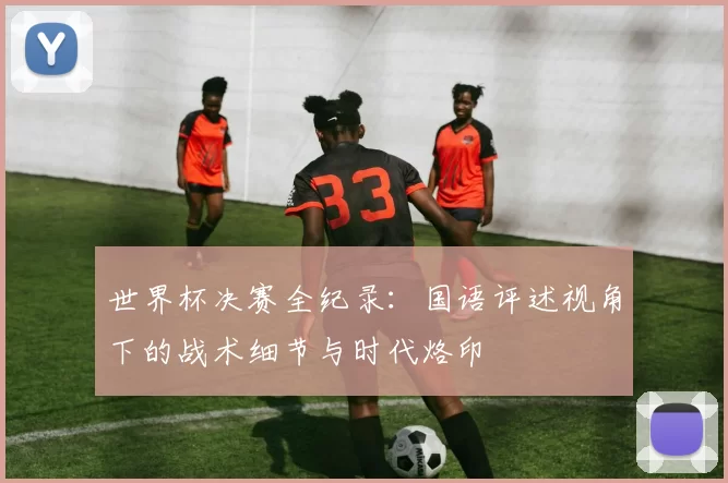 世界杯决赛全纪录：国语评述视角下的战术细节与时代烙印