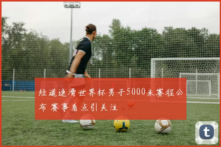 短道速滑世界杯男子5000米赛程公布 赛事看点引关注