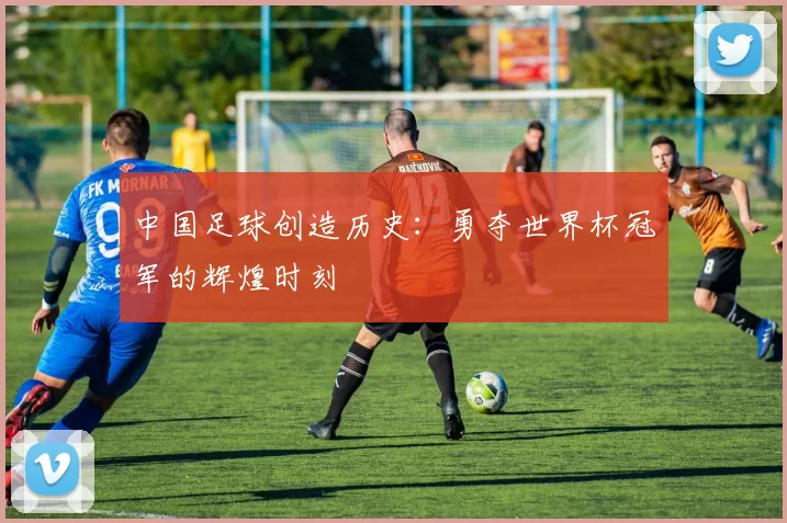 中国足球创造历史:勇夺世界杯冠军的辉煌时刻