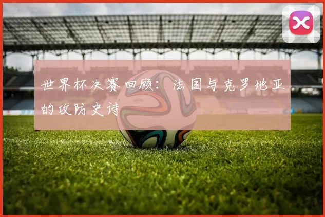 世界杯决赛回顾：法国与克罗地亚的攻防史诗