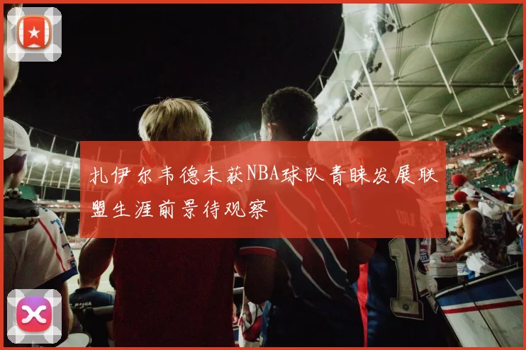 扎伊尔韦德未获NBA球队青睐发展联盟生涯前景待观察