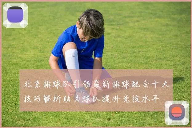 北京排球队引领最新排球配合十大技巧解析助力球队提升竞技水平