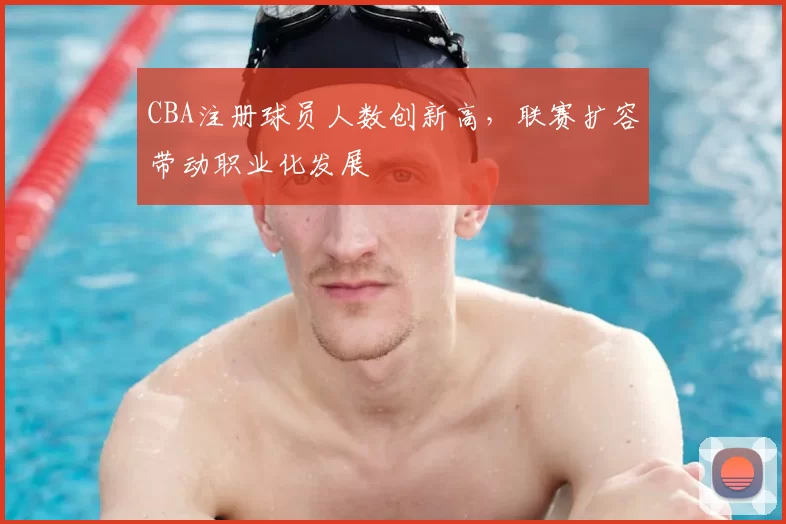 CBA注册球员人数创新高，联赛扩容带动职业化发展