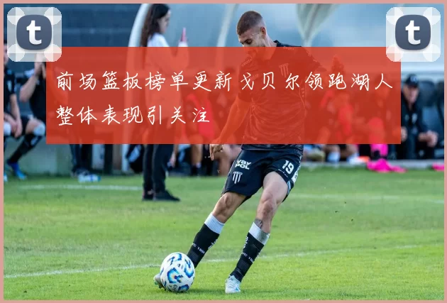 前场篮板榜单更新戈贝尔领跑湖人整体表现引关注