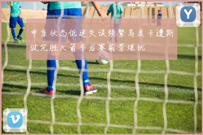 申京状态低迷失误频繁乌度卡遭斯波完胜火箭季后赛前景堪忧