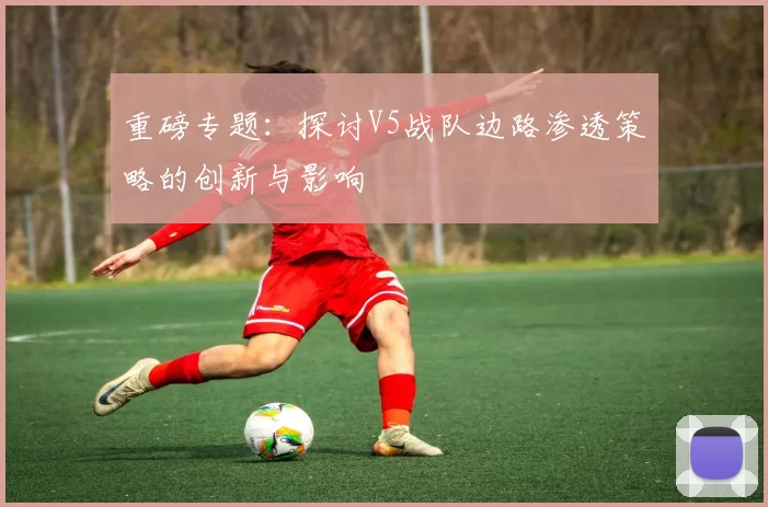 重磅专题：探讨V5战队边路渗透策略的创新与影响