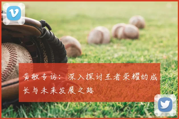 黄敏专访：深入探讨王者荣耀的成长与未来发展之路