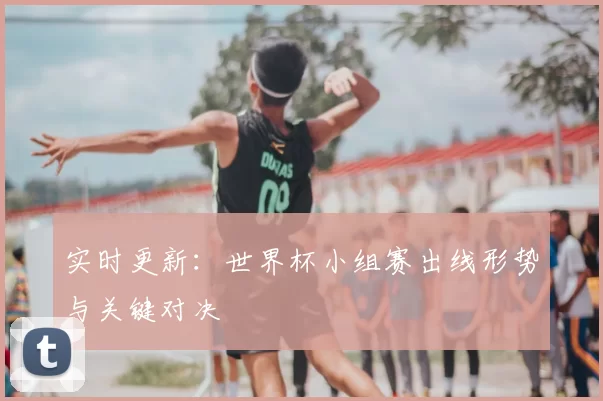 实时更新:世界杯小组赛出线形势与关键对决