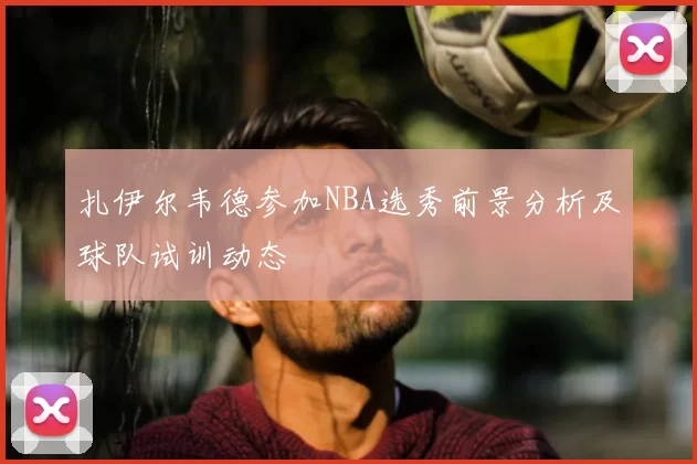 扎伊尔韦德参加NBA选秀前景分析及球队试训动态