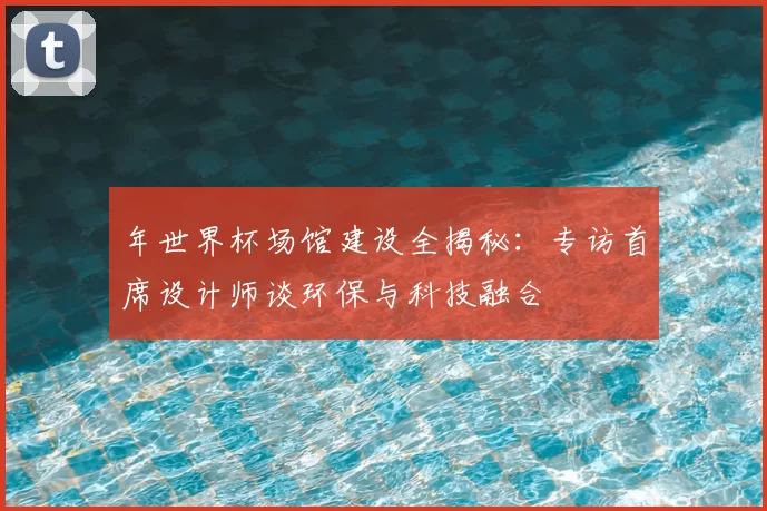 年世界杯场馆建设全揭秘：专访首席设计师谈环保与科技融合