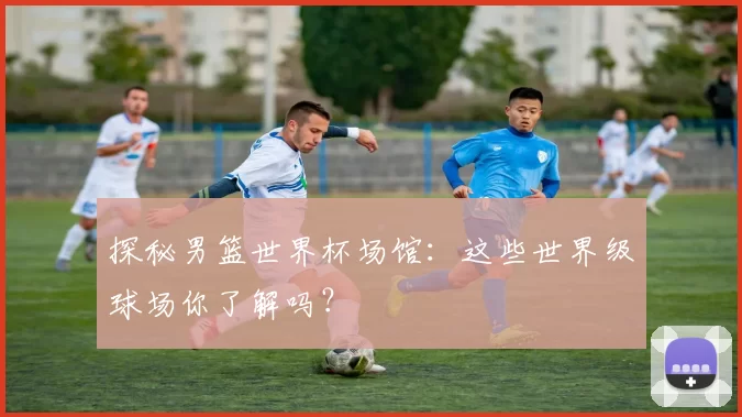 探秘男篮世界杯场馆：这些世界级球场你了解吗？