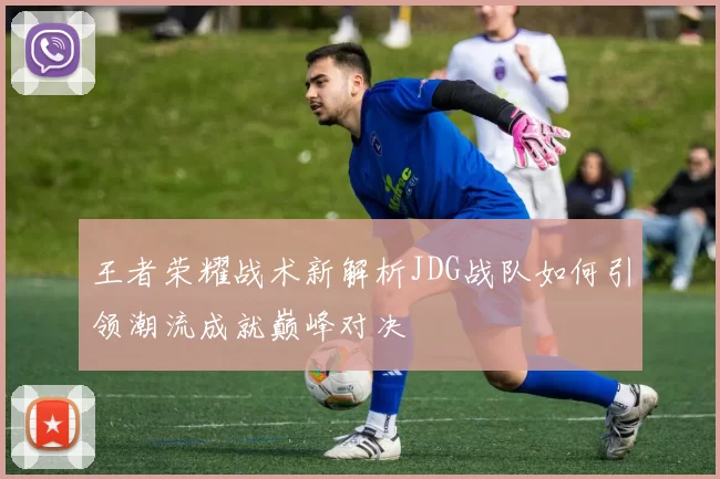 王者荣耀战术新解析JDG战队如何引领潮流成就巅峰对决