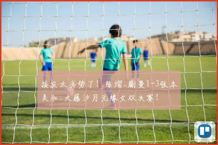 接发太劣势了！陈熠_蒯曼1-3张本美和_大藤沙月无缘女双决赛！