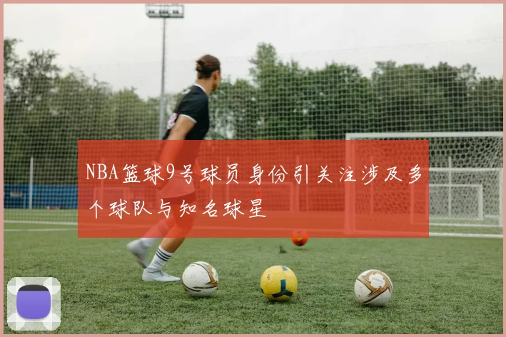 NBA篮球9号球员身份引关注涉及多个球队与知名球星